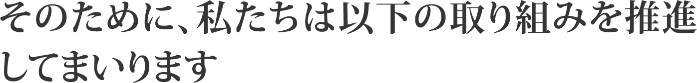 そのために、私たちは以下の取り組みを推進してまいります